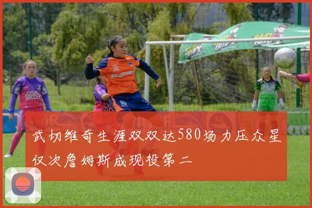 武切维奇生涯双双达580场力压众星仅次詹姆斯成现役第二