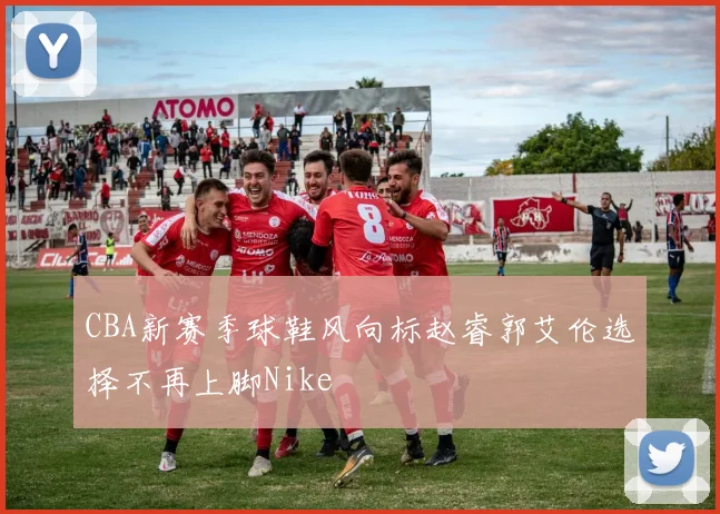 CBA新赛季球鞋风向标赵睿郭艾伦选择不再上脚Nike