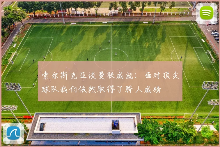 索尔斯克亚谈曼联成就：面对顶尖球队我们依然取得了骄人成绩