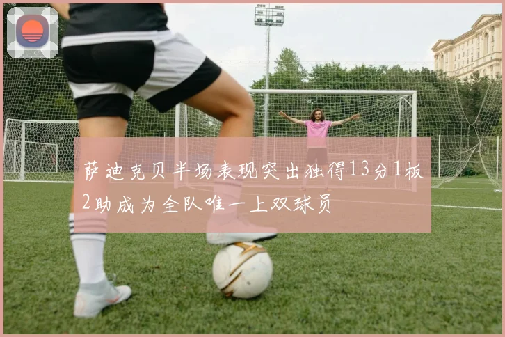 萨迪克贝半场表现突出独得13分1板2助成为全队唯一上双球员