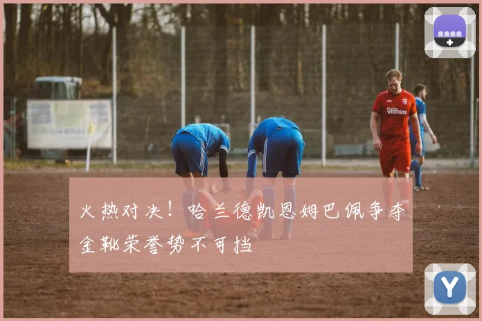 火热对决！哈兰德凯恩姆巴佩争夺金靴荣誉势不可挡