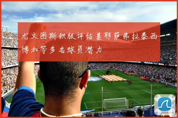 尤文图斯积极评估基耶萨弗拉泰西博加等多名球员潜力