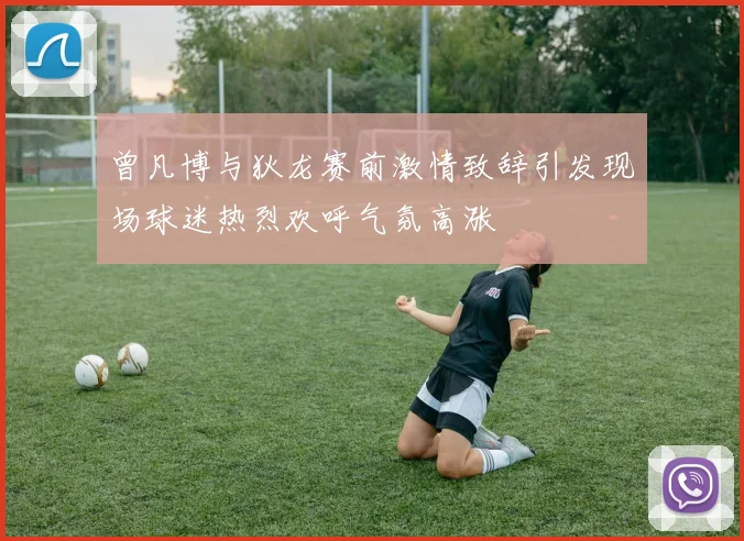 曾凡博与狄龙赛前激情致辞引发现场球迷热烈欢呼气氛高涨