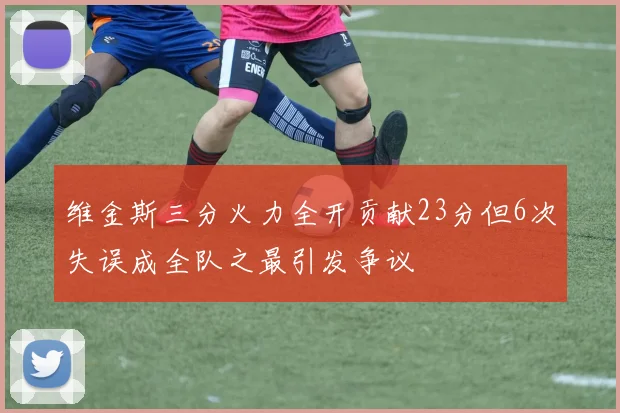 维金斯三分火力全开贡献23分但6次失误成全队之最引发争议