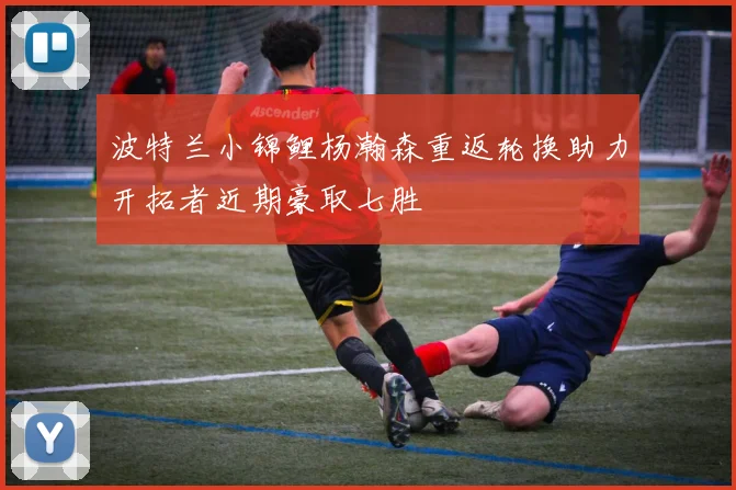 波特兰小锦鲤杨瀚森重返轮换助力开拓者近期豪取七胜