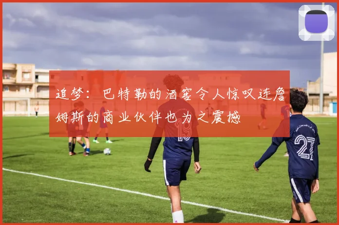 追梦：巴特勒的酒窖令人惊叹连詹姆斯的商业伙伴也为之震撼