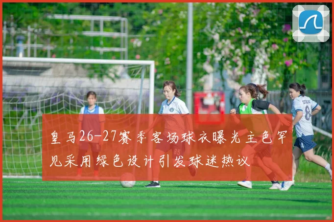 皇马26-27赛季客场球衣曝光主色罕见采用绿色设计引发球迷热议