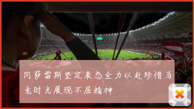 冈萨雷斯坚定表态全力以赴珍惜马竞时光展现不屈精神