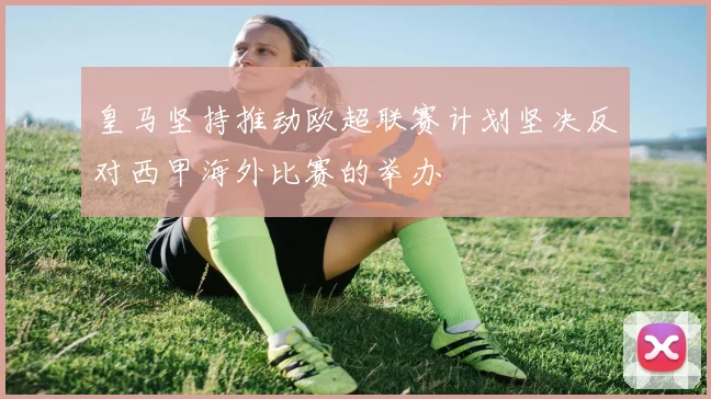 皇马坚持推动欧超联赛计划坚决反对西甲海外比赛的举办
