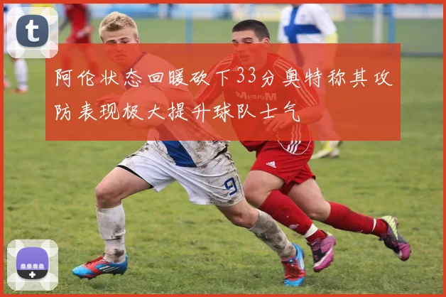 阿伦状态回暖砍下33分奥特称其攻防表现极大提升球队士气