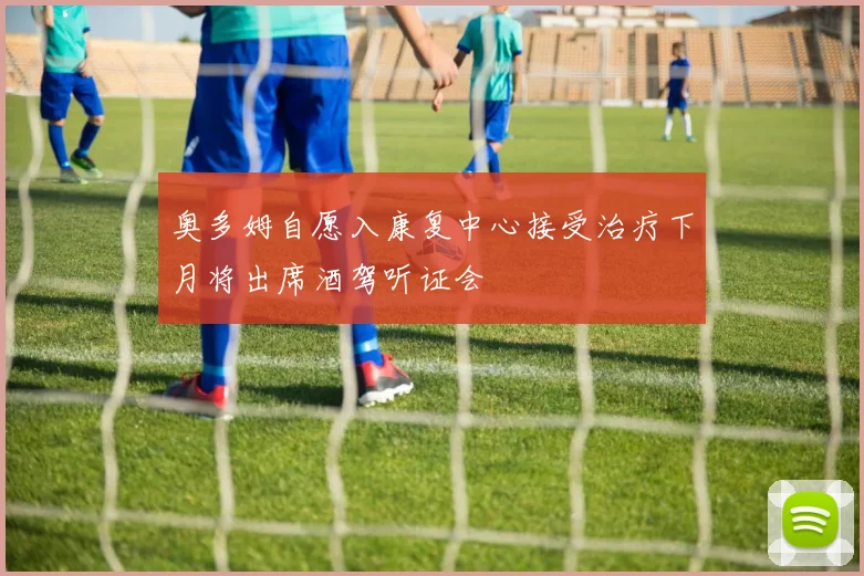 奥多姆自愿入康复中心接受治疗下月将出席酒驾听证会