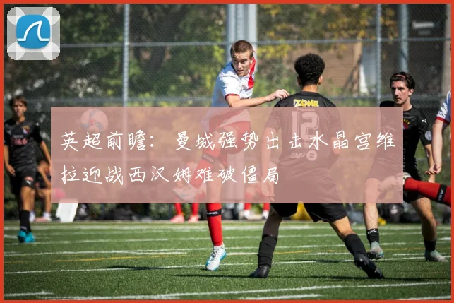 英超前瞻：曼城强势出击水晶宫维拉迎战西汉姆难破僵局