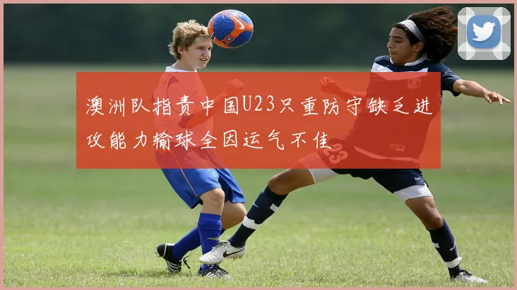 澳洲队指责中国U23只重防守缺乏进攻能力输球全因运气不佳