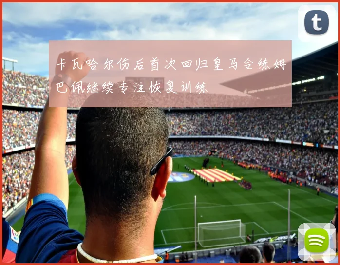卡瓦哈尔伤后首次回归皇马合练姆巴佩继续专注恢复训练