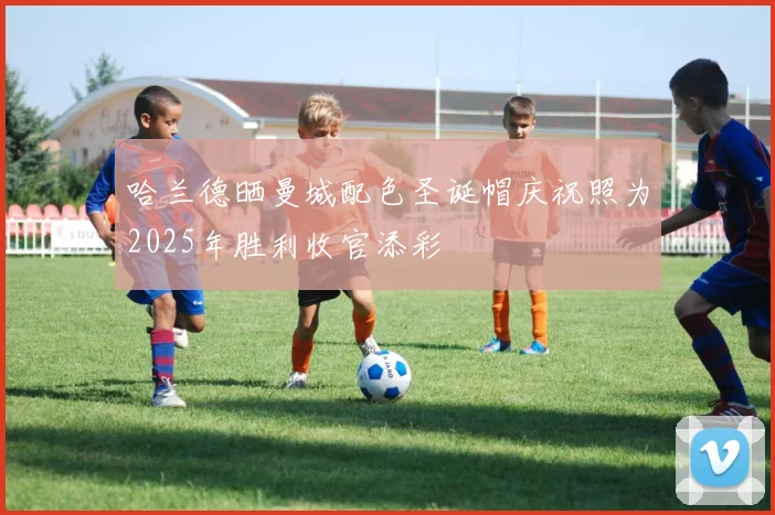哈兰德晒曼城配色圣诞帽庆祝照为2025年胜利收官添彩
