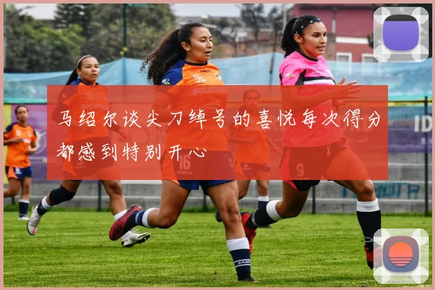 马绍尔谈尖刀绰号的喜悦每次得分都感到特别开心