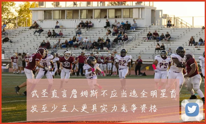 武圣直言詹姆斯不应当选全明星首发至少五人更具实力竞争资格