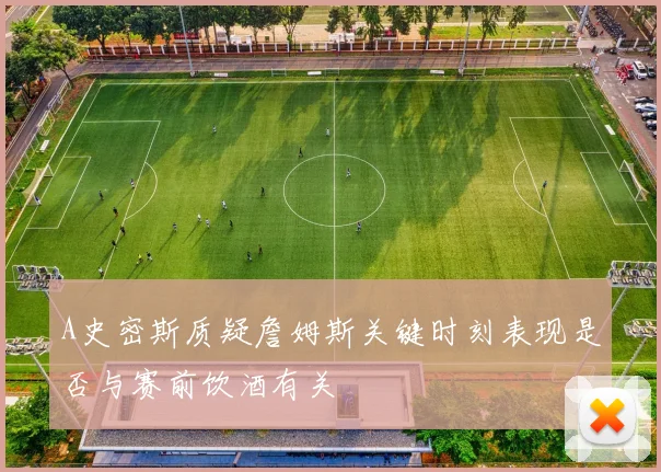 A史密斯质疑詹姆斯关键时刻表现是否与赛前饮酒有关