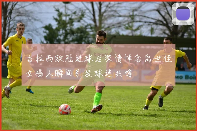 吉拉西欧冠进球后深情悼念离世侄女感人瞬间引发球迷共鸣