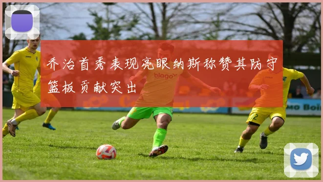 乔治首秀表现亮眼纳斯称赞其防守篮板贡献突出