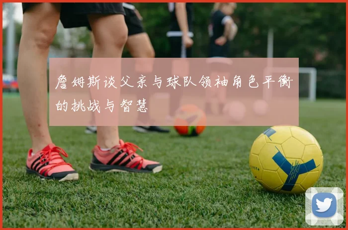 詹姆斯谈父亲与球队领袖角色平衡的挑战与智慧