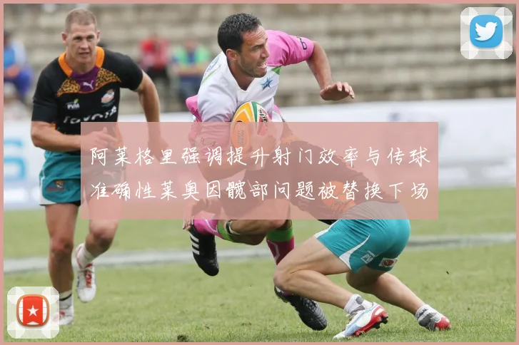 阿莱格里强调提升射门效率与传球准确性莱奥因髋部问题被替换下场