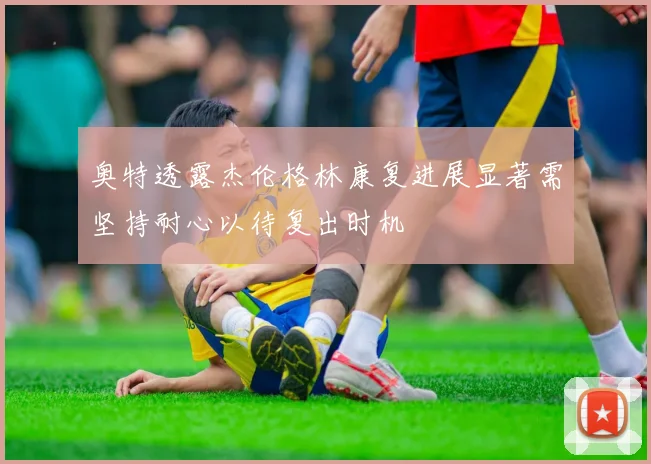 奥特透露杰伦格林康复进展显著需坚持耐心以待复出时机