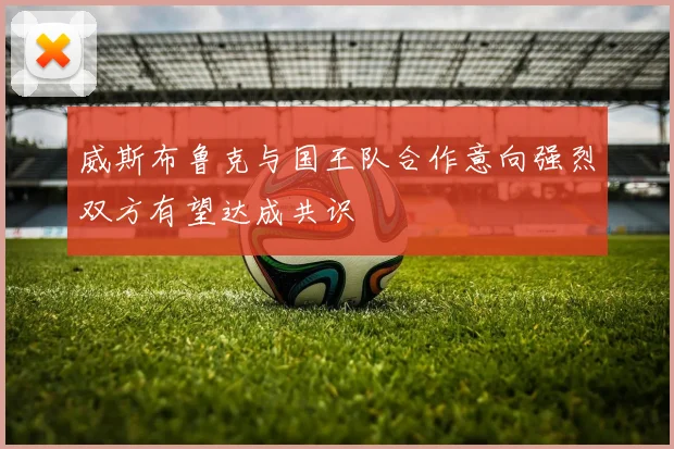 威斯布鲁克与国王队合作意向强烈双方有望达成共识