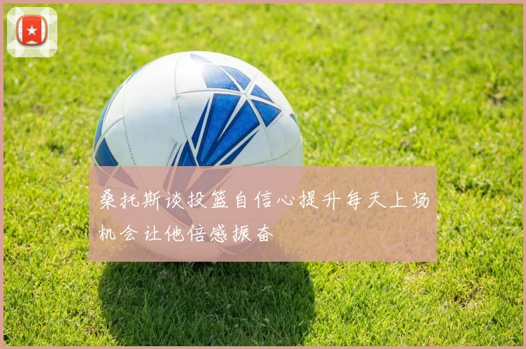 桑托斯谈投篮自信心提升每天上场机会让他倍感振奋