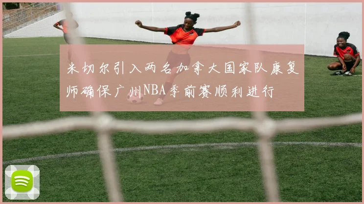 米切尔引入两名加拿大国家队康复师确保广州NBA季前赛顺利进行