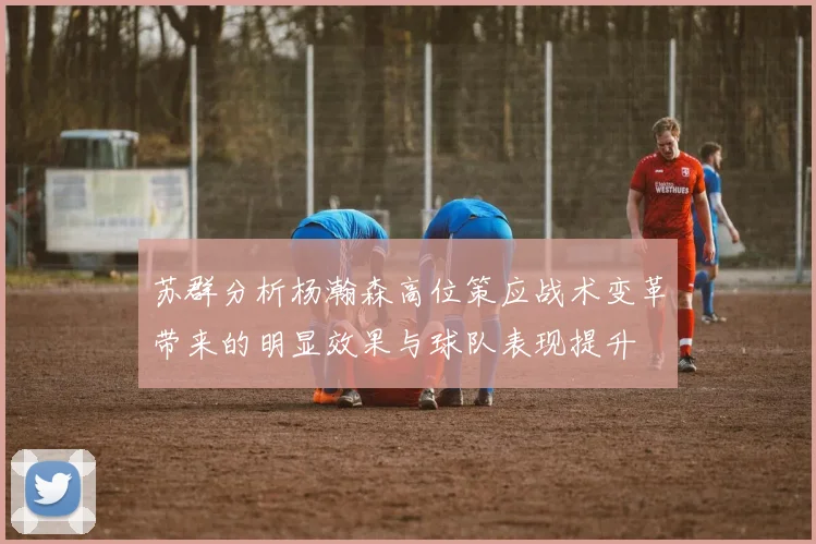苏群分析杨瀚森高位策应战术变革带来的明显效果与球队表现提升